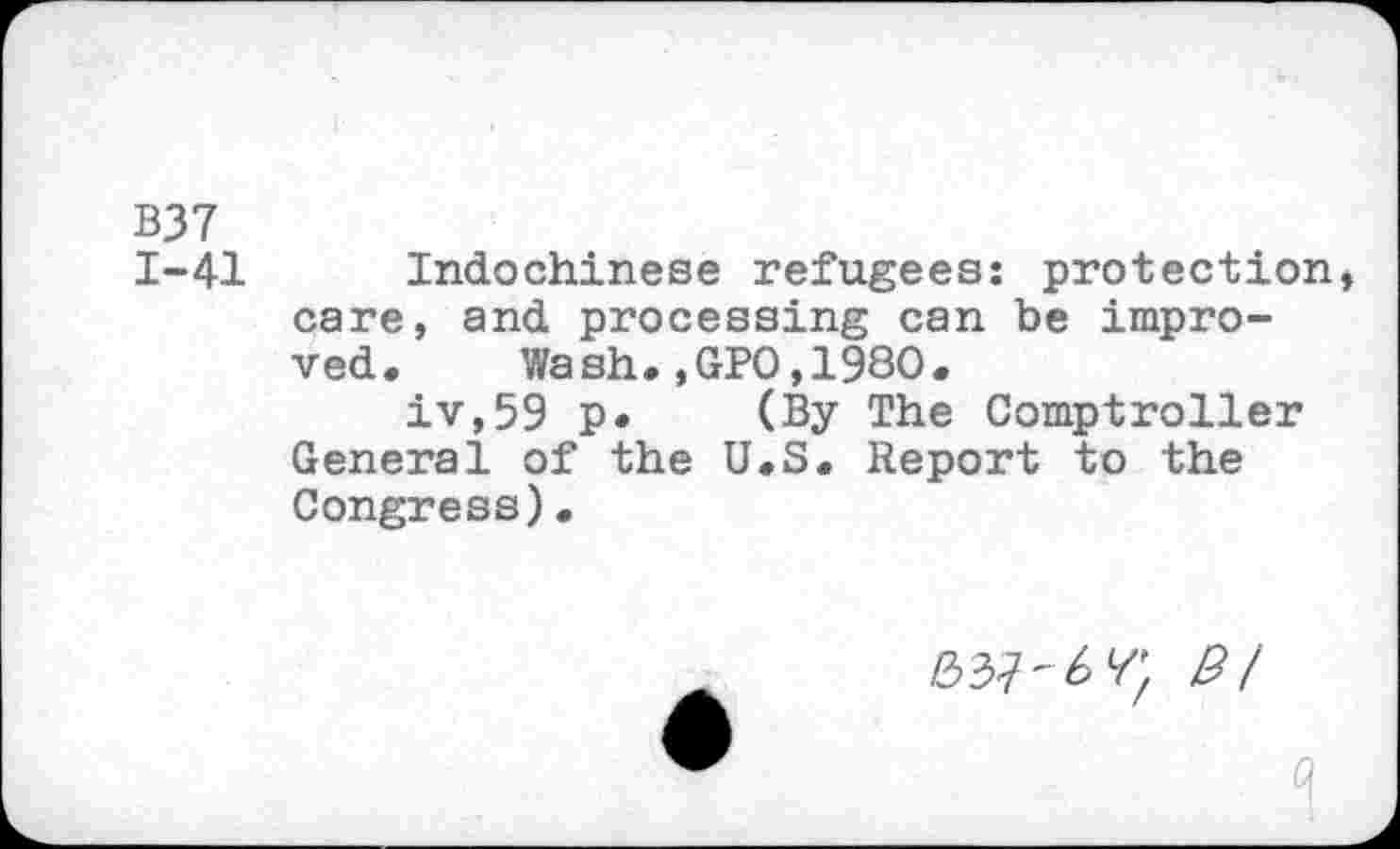 ﻿B37
1-41 Indochinese refugees: protection, care, and processing can be improved. Wash.,GPO,1980.
iv,59 p. (By The Comptroller General of the U.S. Report to the Congress)•
8/